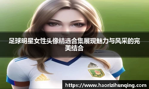 足球明星女性头像精选合集展现魅力与风采的完美结合